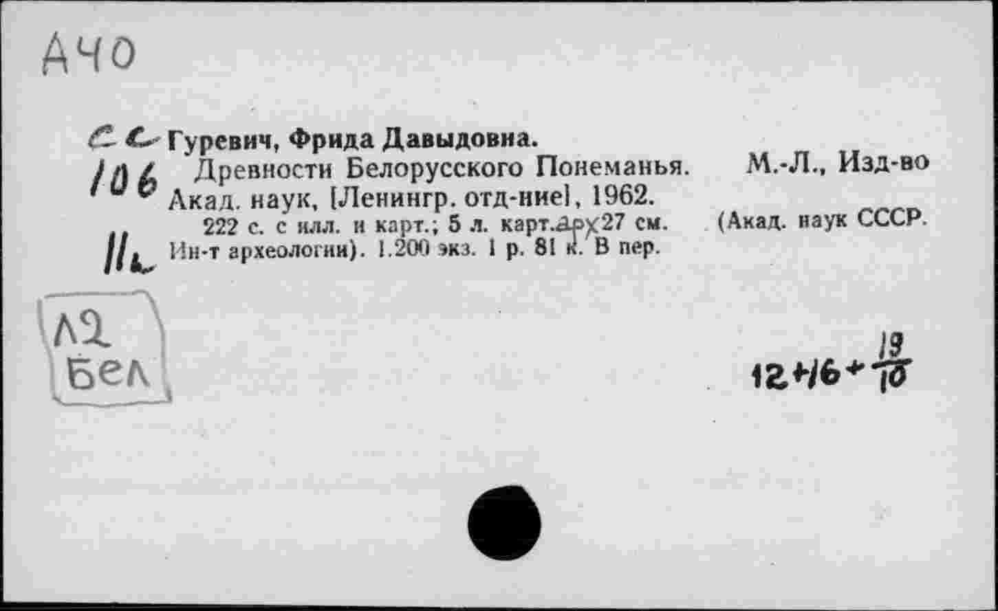 ﻿Ачо
<С О Гуревич, Фрида Давыдовна.
//JZ Древности Белорусского Понеманья.
' и р Акад, наук, [Ленингр. отд-ниеі, 1962.
222 с. с илл. и карт.; 5 л. карт.Др)(27 см.
//. Ин-т археологии). 1.200 экз. 1 р. 81 к. В пер.
М.-Л., Изд-во
(Акад, наук СССР.
А1
19